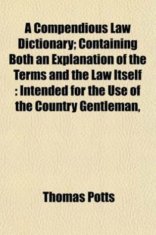 Cover of A Compendious Law Dictionary; Containing Both an Explanation of the Terms and the Law Itself Intended for the Use of the Country Gentleman, the Merchant, and the Professional Man