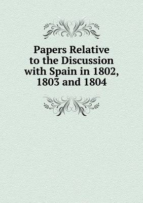 Book cover for Papers Relative to the Discussion with Spain in 1802, 1803 and 1804