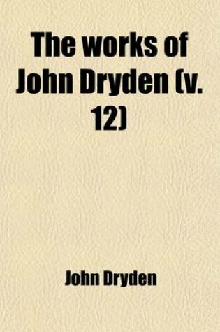 Cover of The Works of John Dryden Now First Collected (Volume 12); Now First Collected in Eighteen Volumes. Illustrated with Notes, Historical, Critical, and Explanatory, and a Life of the Author