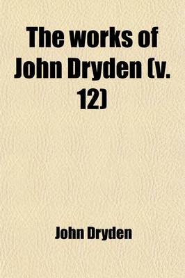 Book cover for The Works of John Dryden Now First Collected (Volume 12); Now First Collected in Eighteen Volumes. Illustrated with Notes, Historical, Critical, and Explanatory, and a Life of the Author