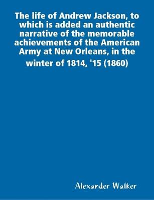 Book cover for The Life of Andrew Jackson, to Which is Added an Authentic Narrative of the Memorable Achievements of the American Army at New Orleans, in the Winter of 1814, '15 (1860)