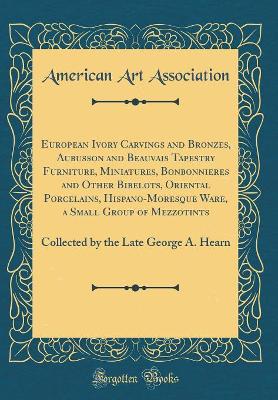 Book cover for European Ivory Carvings and Bronzes, Aubusson and Beauvais Tapestry Furniture, Miniatures, Bonbonnieres and Other Bibelots, Oriental Porcelains, Hispano-Moresque Ware, a Small Group of Mezzotints: Collected by the Late George A. Hearn (Classic Reprint)