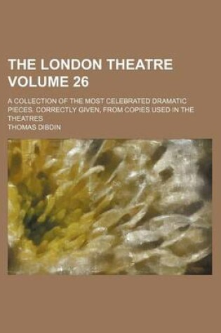 Cover of The London Theatre Volume 26; A Collection of the Most Celebrated Dramatic Pieces. Correctly Given, from Copies Used in the Theatres