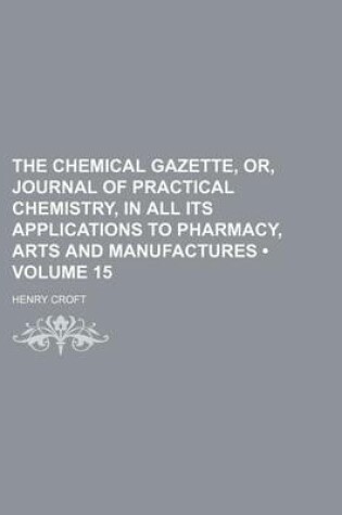 Cover of The Chemical Gazette, Or, Journal of Practical Chemistry, in All Its Applications to Pharmacy, Arts and Manufactures (Volume 15)