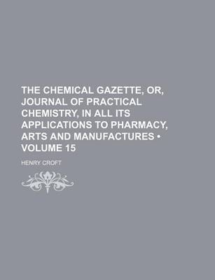 Book cover for The Chemical Gazette, Or, Journal of Practical Chemistry, in All Its Applications to Pharmacy, Arts and Manufactures (Volume 15)