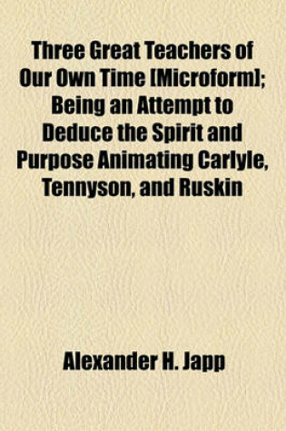 Cover of Three Great Teachers of Our Own Time [Microform]; Being an Attempt to Deduce the Spirit and Purpose Animating Carlyle, Tennyson, and Ruskin