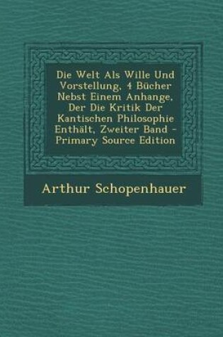 Cover of Die Welt ALS Wille Und Vorstellung, 4 Bucher Nebst Einem Anhange, Der Die Kritik Der Kantischen Philosophie Enthalt, Zweiter Band