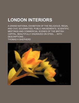 Book cover for London Interiors; A Grand National Exhibition of the Religious, Regal and Civic Solemnities, Public Amusements, Scientific Meetings and Commercial Scenes of the British Capital, Beautifully Engraved on Steel ... with Descriptions ...