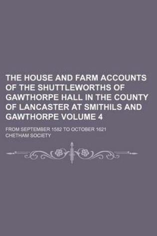 Cover of The House and Farm Accounts of the Shuttleworths of Gawthorpe Hall in the County of Lancaster at Smithils and Gawthorpe Volume 4; From September 1582 to October 1621