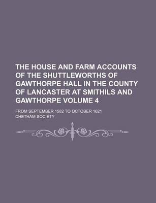 Book cover for The House and Farm Accounts of the Shuttleworths of Gawthorpe Hall in the County of Lancaster at Smithils and Gawthorpe Volume 4; From September 1582 to October 1621