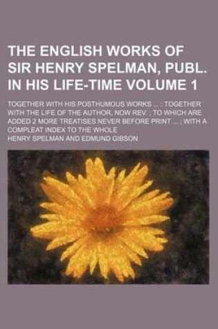 Cover of The English Works of Sir Henry Spelman, Publ. in His Life-Time Volume 1; Together with His Posthumous Works Together with the Life of the Author, Now REV. to Which Are Added 2 More Treatises Never Before Print with a Compleat Index to the Whole