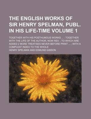 Book cover for The English Works of Sir Henry Spelman, Publ. in His Life-Time Volume 1; Together with His Posthumous Works Together with the Life of the Author, Now REV. to Which Are Added 2 More Treatises Never Before Print with a Compleat Index to the Whole