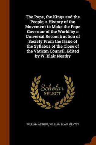 Cover of The Pope, the Kings and the People; A History of the Movement to Make the Pope Governor of the World by a Universal Reconstruction of Society from the Issue of the Syllabus of the Close of the Vatican Council. Edited by W. Blair Neatby