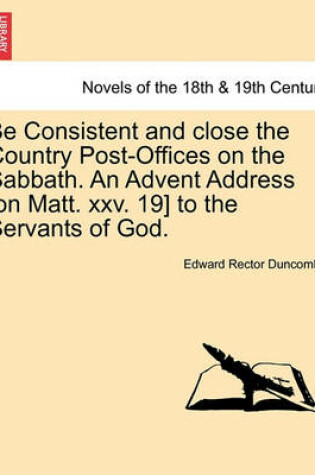 Cover of Be Consistent and Close the Country Post-Offices on the Sabbath. an Advent Address [On Matt. XXV. 19] to the Servants of God.