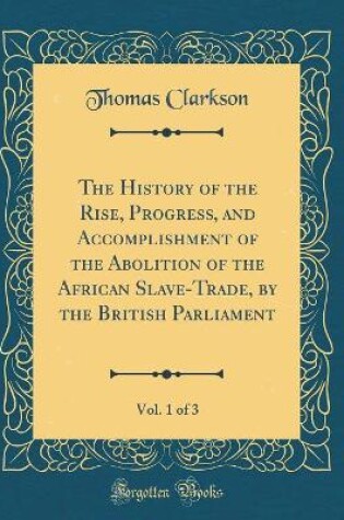 Cover of The History of the Rise, Progress, and Accomplishment of the Abolition of the African Slave-Trade, by the British Parliament, Vol. 1 of 3 (Classic Reprint)