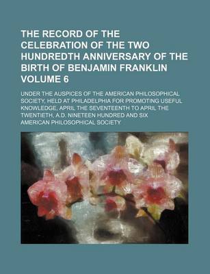 Book cover for The Record of the Celebration of the Two Hundredth Anniversary of the Birth of Benjamin Franklin Volume 6; Under the Auspices of the American Philosophical Society, Held at Philadelphia for Promoting Useful Knowledge, April the Seventeenth to April the Tw