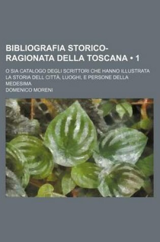 Cover of Bibliografia Storico-Ragionata Della Toscana (1); O Sia Catalogo Degli Scrittori Che Hanno Illustrata La Storia Dell Citta, Luoghi, E Persone Della Me