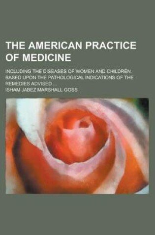 Cover of The American Practice of Medicine; Including the Diseases of Women and Children. Based Upon the Pathological Indications of the Remedies Advised ...