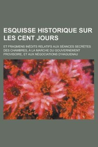 Cover of Esquisse Historique Sur Les Cent Jours; Et Fragmens Inedits Relatifs Aux Seances Secretes Des Chambres, a la Marche Du Gouvernement Provisoire, Et Aux Negociations D'Haguenau