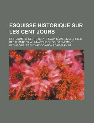 Book cover for Esquisse Historique Sur Les Cent Jours; Et Fragmens Inedits Relatifs Aux Seances Secretes Des Chambres, a la Marche Du Gouvernement Provisoire, Et Aux Negociations D'Haguenau