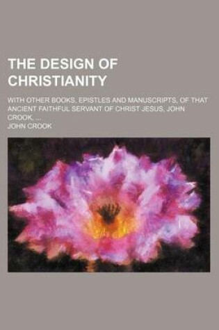 Cover of The Design of Christianity; With Other Books, Epistles and Manuscripts, of That Ancient Faithful Servant of Christ Jesus, John Crook,