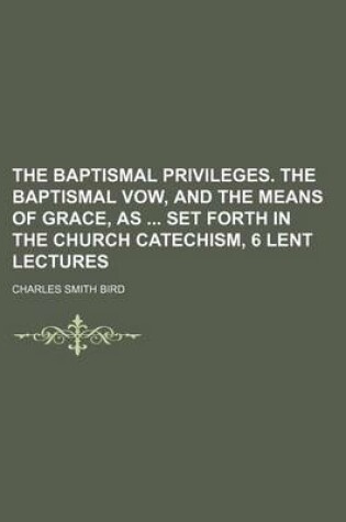 Cover of The Baptismal Privileges. the Baptismal Vow, and the Means of Grace, as Set Forth in the Church Catechism, 6 Lent Lectures