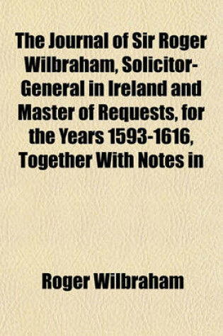 Cover of The Journal of Sir Roger Wilbraham, Solicitor-General in Ireland and Master of Requests, for the Years 1593-1616, Together with Notes in