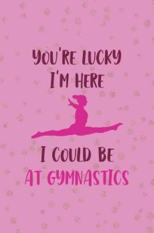 Cover of You're Lucky I'm Here I Could Be At Gymnastics