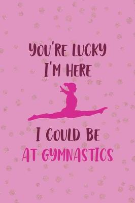 Book cover for You're Lucky I'm Here I Could Be At Gymnastics