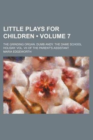 Cover of Little Plays for Children (Volume 7 ); The Grinding Organ. Dumb Andy. the Dame School Holiday. Vol. VII of the Parent's Assistant