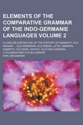 Cover of Elements of the Comparative Grammar of the Indo-Germanie Languages Volume 2; A Concise Exposition of the History of Sanskrit, Old Iranian Old Armenian. Old Greek, Latin, Umbrian-Samnitic. Old Irish. Gothic. Old High German, Lithuanian and Old Bulgarian