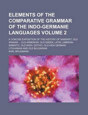 Book cover for Elements of the Comparative Grammar of the Indo-Germanie Languages Volume 2; A Concise Exposition of the History of Sanskrit, Old Iranian Old Armenian. Old Greek, Latin, Umbrian-Samnitic. Old Irish. Gothic. Old High German, Lithuanian and Old Bulgarian