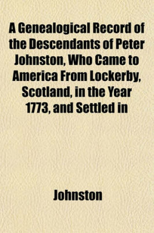 Cover of A Genealogical Record of the Descendants of Peter Johnston, Who Came to America from Lockerby, Scotland, in the Year 1773, and Settled in