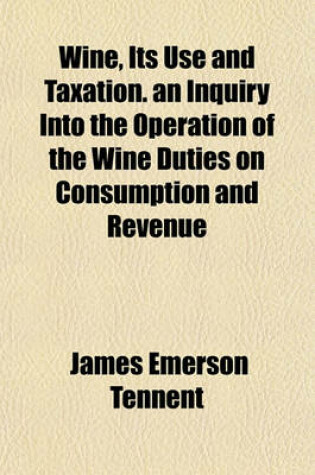 Cover of Wine, Its Use and Taxation. an Inquiry Into the Operation of the Wine Duties on Consumption and Revenue