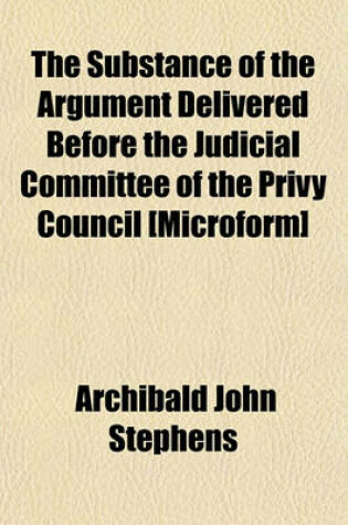 Cover of The Substance of the Argument Delivered Before the Judicial Committee of the Privy Council [Microform]