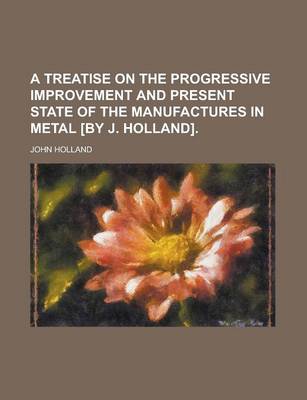 Book cover for A Treatise on the Progressive Improvement and Present State of the Manufactures in Metal [By J. Holland]