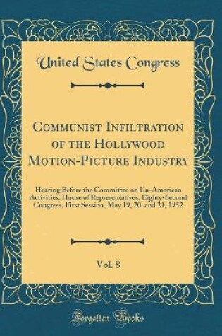 Cover of Communist Infiltration of the Hollywood Motion-Picture Industry, Vol. 8: Hearing Before the Committee on Un-American Activities, House of Representatives, Eighty-Second Congress, First Session, May 19, 20, and 21, 1952 (Classic Reprint)