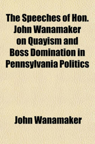 Cover of The Speeches of Hon. John Wanamaker on Quayism and Boss Domination in Pennsylvania Politics