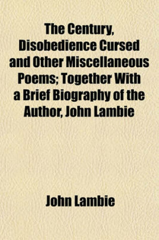 Cover of The Century, Disobedience Cursed and Other Miscellaneous Poems; Together with a Brief Biography of the Author, John Lambie