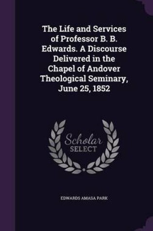 Cover of The Life and Services of Professor B. B. Edwards. a Discourse Delivered in the Chapel of Andover Theological Seminary, June 25, 1852