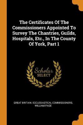 Book cover for The Certificates of the Commissioners Appointed to Survey the Chantries, Guilds, Hospitals, Etc., in the County of York, Part 1