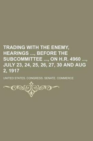 Cover of Trading with the Enemy, Hearings, Before the Subcommittee, on H.R. 4960, July 23, 24, 25, 26, 27, 30 and Aug 2, 1917
