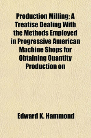 Cover of Production Milling; A Treatise Dealing with the Methods Employed in Progressive American Machine Shops for Obtaining Quantity Production on