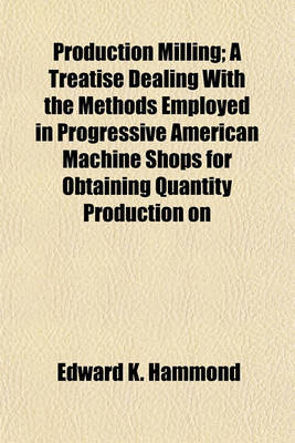 Book cover for Production Milling; A Treatise Dealing with the Methods Employed in Progressive American Machine Shops for Obtaining Quantity Production on