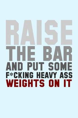 Book cover for Raise the Bar and Put Some F*cking Heavy Ass Weights on It