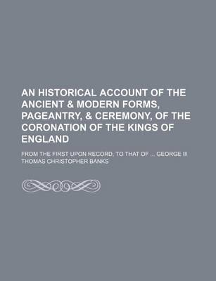 Book cover for An Historical Account of the Ancient & Modern Forms, Pageantry, & Ceremony, of the Coronation of the Kings of England; From the First Upon Record, to That of George III