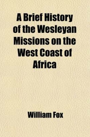 Cover of A Brief History of the Wesleyan Missions on the West Coast of Africa; Including Biographical Sketches of All the Missionaries Who Have Died in That Important Field of Labour with Some Account of the European Settlements and of the Slave-Trade