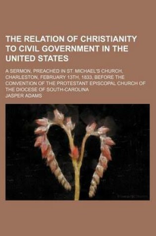 Cover of The Relation of Christianity to Civil Government in the United States; A Sermon, Preached in St. Michael's Church, Charleston, February 13th, 1833, Before the Convention of the Protestant Episcopal Church of the Diocese of South-Carolina