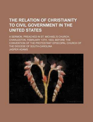 Book cover for The Relation of Christianity to Civil Government in the United States; A Sermon, Preached in St. Michael's Church, Charleston, February 13th, 1833, Before the Convention of the Protestant Episcopal Church of the Diocese of South-Carolina