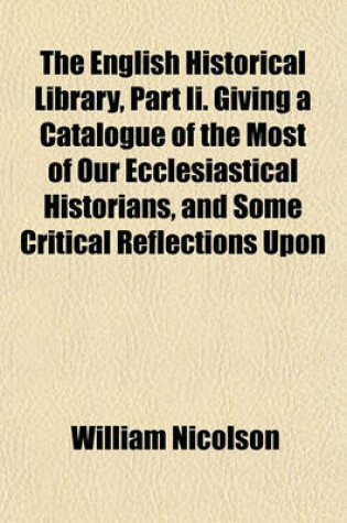 Cover of The English Historical Library, Part II. Giving a Catalogue of the Most of Our Ecclesiastical Historians, and Some Critical Reflections Upon